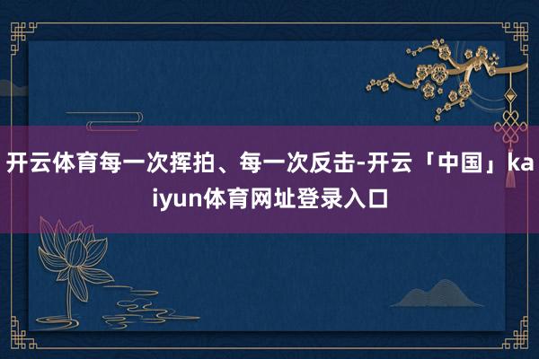 开云体育每一次挥拍、每一次反击-开云「中国」kaiyun体育网址登录入口