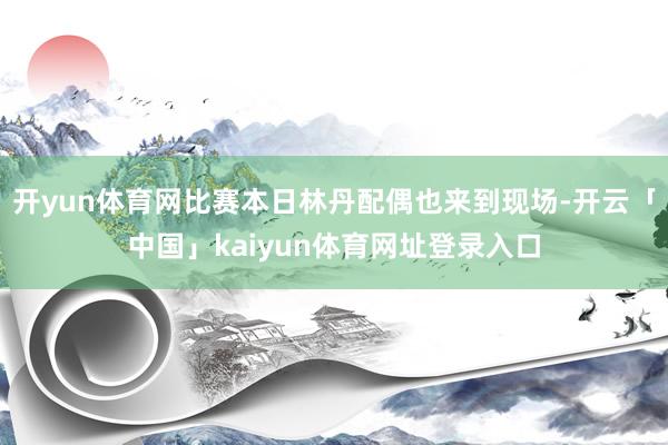 开yun体育网比赛本日林丹配偶也来到现场-开云「中国」kaiyun体育网址登录入口