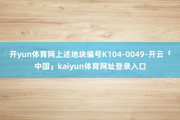 开yun体育网上述地块编号K104-0049-开云「中国」kaiyun体育网址登录入口